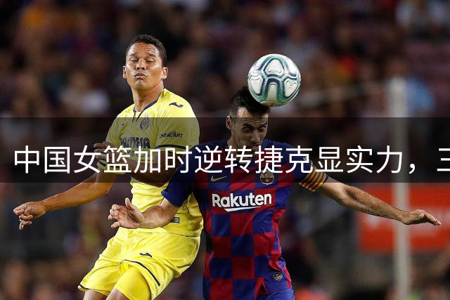 中国女篮加时逆转捷克显实力，三大亮点难掩潜在问题